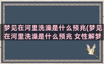 梦见在河里洗澡是什么预兆(梦见在河里洗澡是什么预兆 女性解梦)